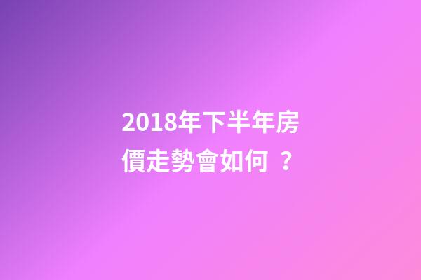 2018年下半年房價走勢會如何？